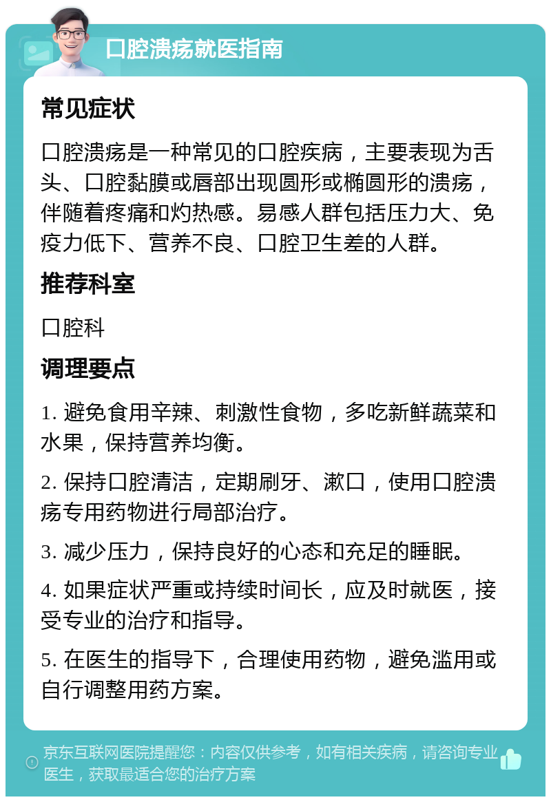 口腔溃疡就医指南 常见症状 口腔溃疡是一种常见的口腔疾病，主要表现为舌头、口腔黏膜或唇部出现圆形或椭圆形的溃疡，伴随着疼痛和灼热感。易感人群包括压力大、免疫力低下、营养不良、口腔卫生差的人群。 推荐科室 口腔科 调理要点 1. 避免食用辛辣、刺激性食物，多吃新鲜蔬菜和水果，保持营养均衡。 2. 保持口腔清洁，定期刷牙、漱口，使用口腔溃疡专用药物进行局部治疗。 3. 减少压力，保持良好的心态和充足的睡眠。 4. 如果症状严重或持续时间长，应及时就医，接受专业的治疗和指导。 5. 在医生的指导下，合理使用药物，避免滥用或自行调整用药方案。