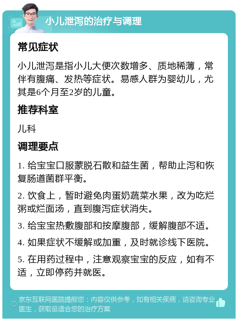 小儿泄泻的治疗与调理 常见症状 小儿泄泻是指小儿大便次数增多、质地稀薄，常伴有腹痛、发热等症状。易感人群为婴幼儿，尤其是6个月至2岁的儿童。 推荐科室 儿科 调理要点 1. 给宝宝口服蒙脱石散和益生菌，帮助止泻和恢复肠道菌群平衡。 2. 饮食上，暂时避免肉蛋奶蔬菜水果，改为吃烂粥或烂面汤，直到腹泻症状消失。 3. 给宝宝热敷腹部和按摩腹部，缓解腹部不适。 4. 如果症状不缓解或加重，及时就诊线下医院。 5. 在用药过程中，注意观察宝宝的反应，如有不适，立即停药并就医。