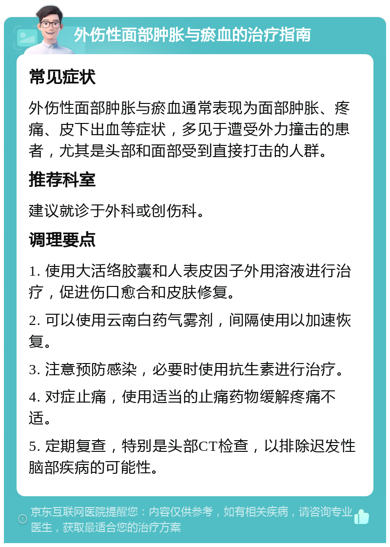 外伤性面部肿胀与瘀血的治疗指南 常见症状 外伤性面部肿胀与瘀血通常表现为面部肿胀、疼痛、皮下出血等症状，多见于遭受外力撞击的患者，尤其是头部和面部受到直接打击的人群。 推荐科室 建议就诊于外科或创伤科。 调理要点 1. 使用大活络胶囊和人表皮因子外用溶液进行治疗，促进伤口愈合和皮肤修复。 2. 可以使用云南白药气雾剂，间隔使用以加速恢复。 3. 注意预防感染，必要时使用抗生素进行治疗。 4. 对症止痛，使用适当的止痛药物缓解疼痛不适。 5. 定期复查，特别是头部CT检查，以排除迟发性脑部疾病的可能性。