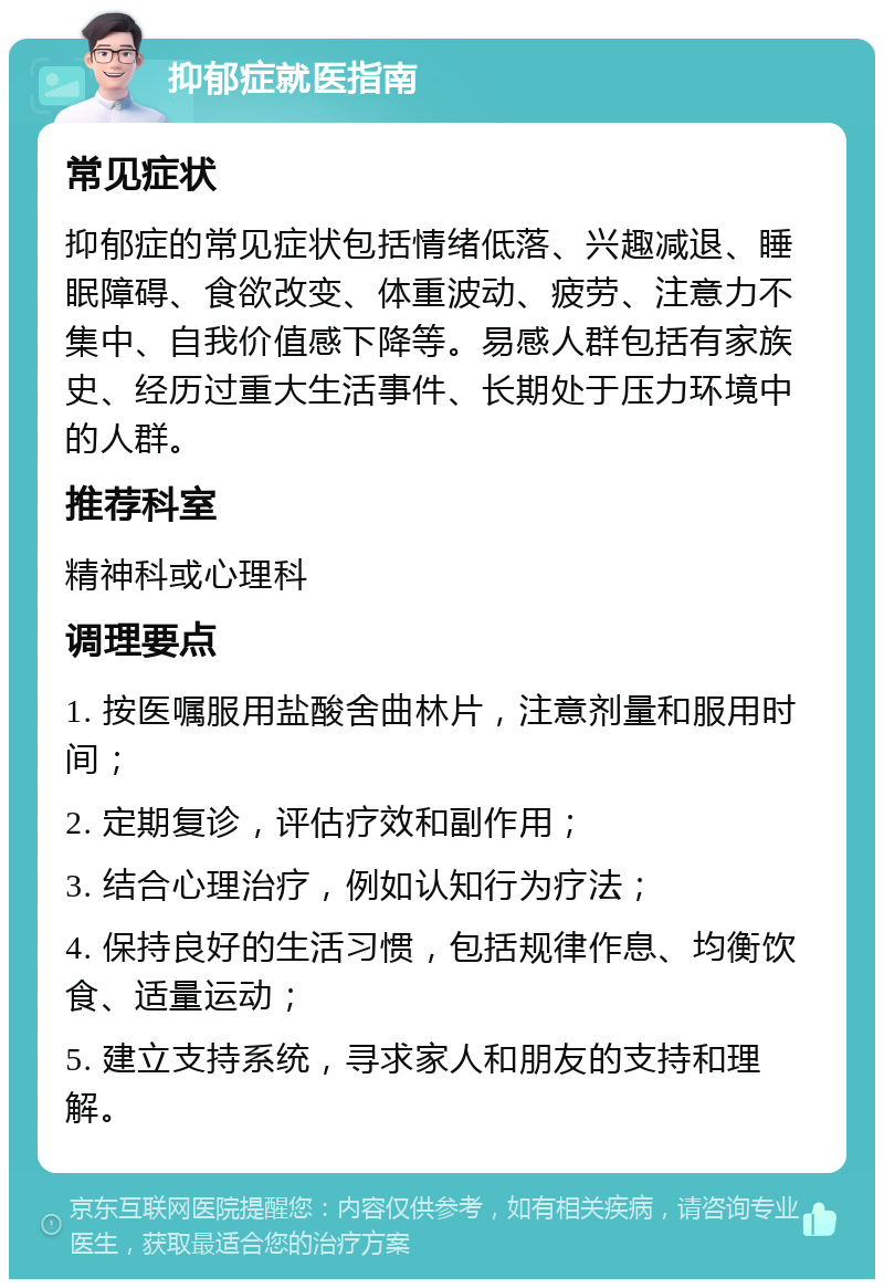 抑郁症就医指南 常见症状 抑郁症的常见症状包括情绪低落、兴趣减退、睡眠障碍、食欲改变、体重波动、疲劳、注意力不集中、自我价值感下降等。易感人群包括有家族史、经历过重大生活事件、长期处于压力环境中的人群。 推荐科室 精神科或心理科 调理要点 1. 按医嘱服用盐酸舍曲林片，注意剂量和服用时间； 2. 定期复诊，评估疗效和副作用； 3. 结合心理治疗，例如认知行为疗法； 4. 保持良好的生活习惯，包括规律作息、均衡饮食、适量运动； 5. 建立支持系统，寻求家人和朋友的支持和理解。