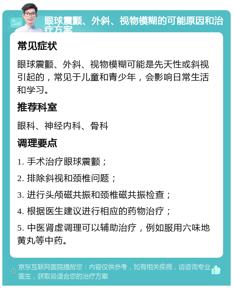 眼球震颤、外斜、视物模糊的可能原因和治疗方案 常见症状 眼球震颤、外斜、视物模糊可能是先天性或斜视引起的，常见于儿童和青少年，会影响日常生活和学习。 推荐科室 眼科、神经内科、骨科 调理要点 1. 手术治疗眼球震颤； 2. 排除斜视和颈椎问题； 3. 进行头颅磁共振和颈椎磁共振检查； 4. 根据医生建议进行相应的药物治疗； 5. 中医肾虚调理可以辅助治疗，例如服用六味地黄丸等中药。