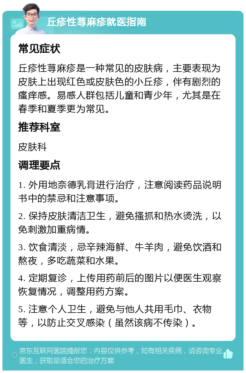 丘疹性荨麻疹就医指南 常见症状 丘疹性荨麻疹是一种常见的皮肤病，主要表现为皮肤上出现红色或皮肤色的小丘疹，伴有剧烈的瘙痒感。易感人群包括儿童和青少年，尤其是在春季和夏季更为常见。 推荐科室 皮肤科 调理要点 1. 外用地奈德乳膏进行治疗，注意阅读药品说明书中的禁忌和注意事项。 2. 保持皮肤清洁卫生，避免搔抓和热水烫洗，以免刺激加重病情。 3. 饮食清淡，忌辛辣海鲜、牛羊肉，避免饮酒和熬夜，多吃蔬菜和水果。 4. 定期复诊，上传用药前后的图片以便医生观察恢复情况，调整用药方案。 5. 注意个人卫生，避免与他人共用毛巾、衣物等，以防止交叉感染（虽然该病不传染）。