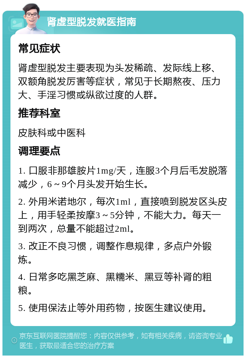 肾虚型脱发就医指南 常见症状 肾虚型脱发主要表现为头发稀疏、发际线上移、双额角脱发厉害等症状，常见于长期熬夜、压力大、手淫习惯或纵欲过度的人群。 推荐科室 皮肤科或中医科 调理要点 1. 口服非那雄胺片1mg/天，连服3个月后毛发脱落减少，6～9个月头发开始生长。 2. 外用米诺地尔，每次1ml，直接喷到脱发区头皮上，用手轻柔按摩3～5分钟，不能大力。每天一到两次，总量不能超过2ml。 3. 改正不良习惯，调整作息规律，多点户外锻炼。 4. 日常多吃黑芝麻、黑糯米、黑豆等补肾的粗粮。 5. 使用保法止等外用药物，按医生建议使用。