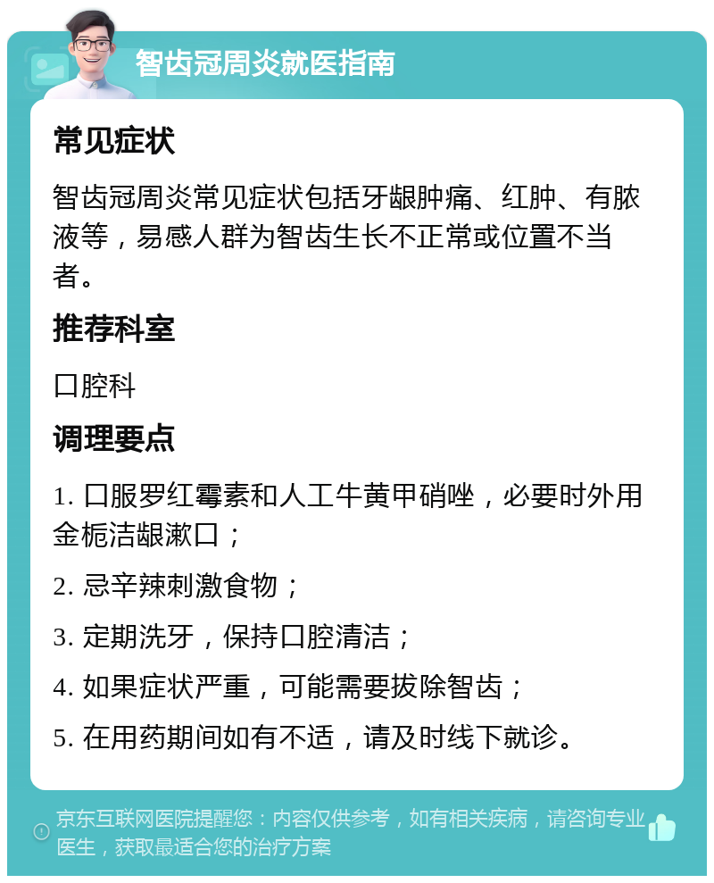 智齿冠周炎就医指南 常见症状 智齿冠周炎常见症状包括牙龈肿痛、红肿、有脓液等，易感人群为智齿生长不正常或位置不当者。 推荐科室 口腔科 调理要点 1. 口服罗红霉素和人工牛黄甲硝唑，必要时外用金栀洁龈漱口； 2. 忌辛辣刺激食物； 3. 定期洗牙，保持口腔清洁； 4. 如果症状严重，可能需要拔除智齿； 5. 在用药期间如有不适，请及时线下就诊。