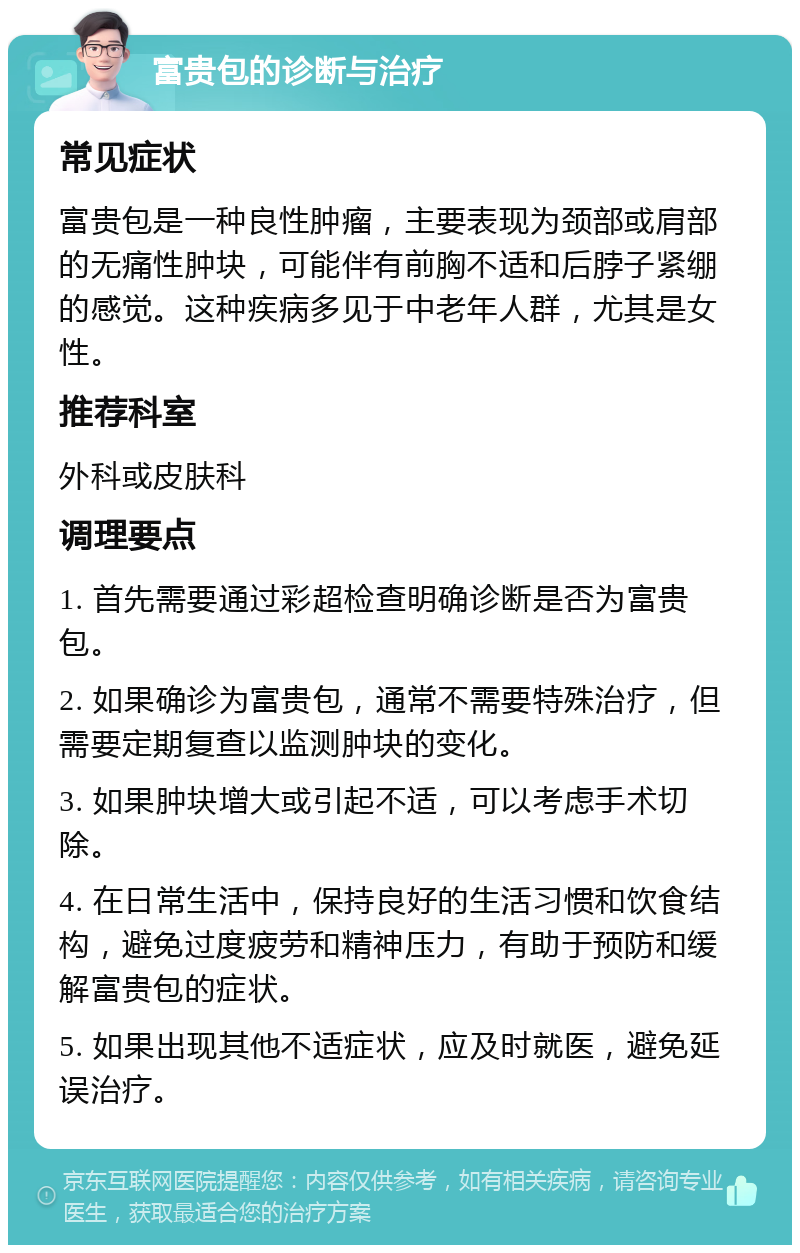 富贵包的诊断与治疗 常见症状 富贵包是一种良性肿瘤，主要表现为颈部或肩部的无痛性肿块，可能伴有前胸不适和后脖子紧绷的感觉。这种疾病多见于中老年人群，尤其是女性。 推荐科室 外科或皮肤科 调理要点 1. 首先需要通过彩超检查明确诊断是否为富贵包。 2. 如果确诊为富贵包，通常不需要特殊治疗，但需要定期复查以监测肿块的变化。 3. 如果肿块增大或引起不适，可以考虑手术切除。 4. 在日常生活中，保持良好的生活习惯和饮食结构，避免过度疲劳和精神压力，有助于预防和缓解富贵包的症状。 5. 如果出现其他不适症状，应及时就医，避免延误治疗。