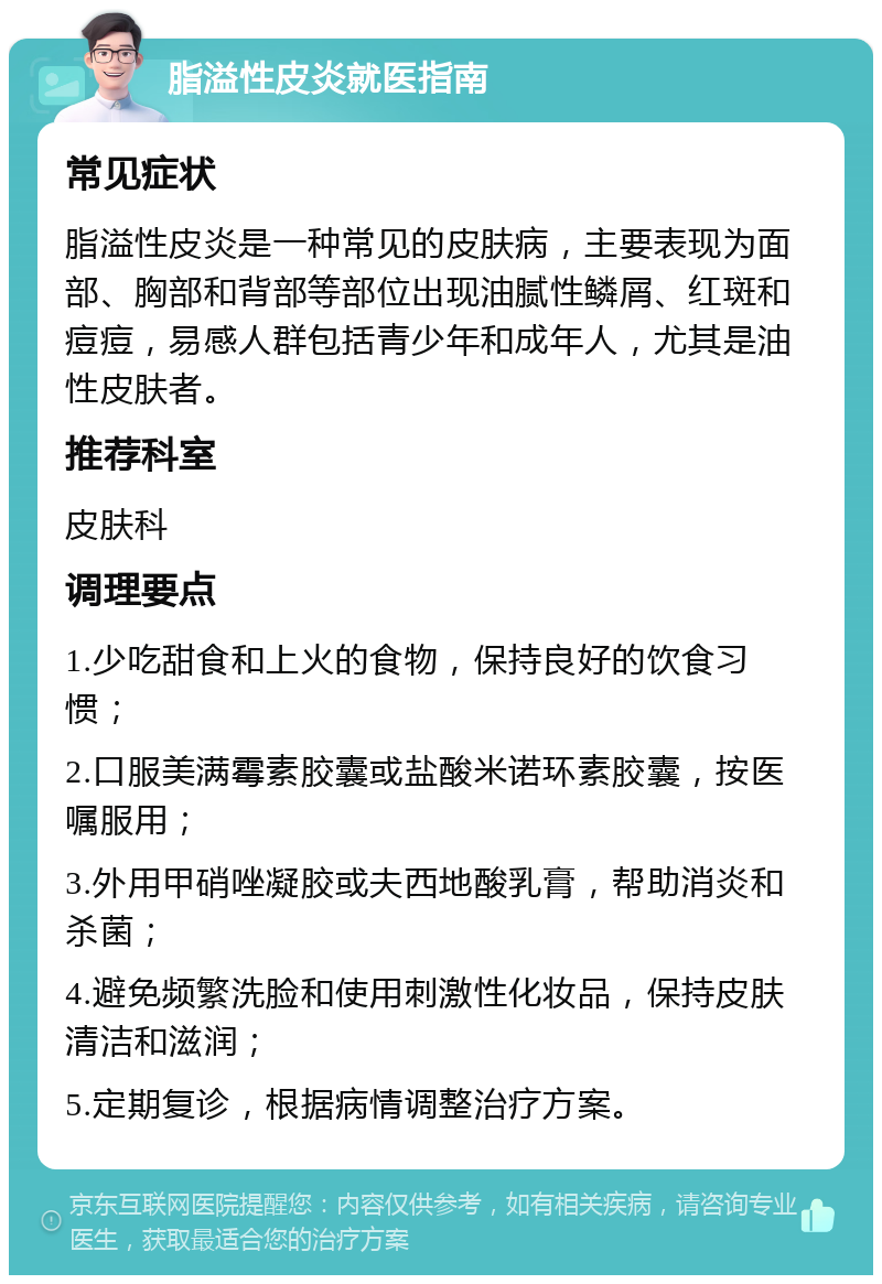 脂溢性皮炎就医指南 常见症状 脂溢性皮炎是一种常见的皮肤病，主要表现为面部、胸部和背部等部位出现油腻性鳞屑、红斑和痘痘，易感人群包括青少年和成年人，尤其是油性皮肤者。 推荐科室 皮肤科 调理要点 1.少吃甜食和上火的食物，保持良好的饮食习惯； 2.口服美满霉素胶囊或盐酸米诺环素胶囊，按医嘱服用； 3.外用甲硝唑凝胶或夫西地酸乳膏，帮助消炎和杀菌； 4.避免频繁洗脸和使用刺激性化妆品，保持皮肤清洁和滋润； 5.定期复诊，根据病情调整治疗方案。