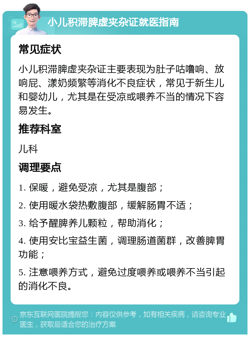 小儿积滞脾虚夹杂证就医指南 常见症状 小儿积滞脾虚夹杂证主要表现为肚子咕噜响、放响屁、漾奶频繁等消化不良症状，常见于新生儿和婴幼儿，尤其是在受凉或喂养不当的情况下容易发生。 推荐科室 儿科 调理要点 1. 保暖，避免受凉，尤其是腹部； 2. 使用暖水袋热敷腹部，缓解肠胃不适； 3. 给予醒脾养儿颗粒，帮助消化； 4. 使用安比宝益生菌，调理肠道菌群，改善脾胃功能； 5. 注意喂养方式，避免过度喂养或喂养不当引起的消化不良。