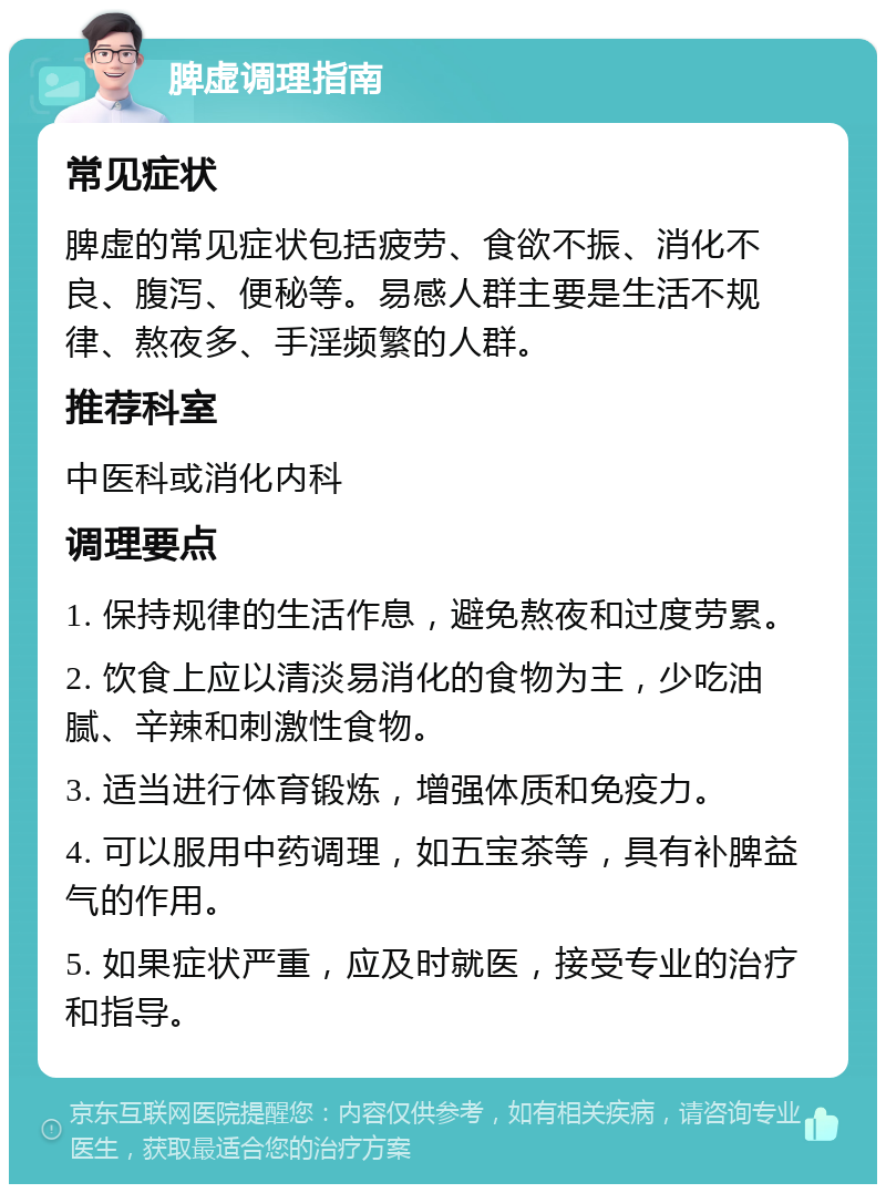 脾虚调理指南 常见症状 脾虚的常见症状包括疲劳、食欲不振、消化不良、腹泻、便秘等。易感人群主要是生活不规律、熬夜多、手淫频繁的人群。 推荐科室 中医科或消化内科 调理要点 1. 保持规律的生活作息，避免熬夜和过度劳累。 2. 饮食上应以清淡易消化的食物为主，少吃油腻、辛辣和刺激性食物。 3. 适当进行体育锻炼，增强体质和免疫力。 4. 可以服用中药调理，如五宝茶等，具有补脾益气的作用。 5. 如果症状严重，应及时就医，接受专业的治疗和指导。