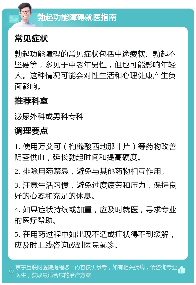 勃起功能障碍就医指南 常见症状 勃起功能障碍的常见症状包括中途疲软、勃起不坚硬等，多见于中老年男性，但也可能影响年轻人。这种情况可能会对性生活和心理健康产生负面影响。 推荐科室 泌尿外科或男科专科 调理要点 1. 使用万艾可（枸橼酸西地那非片）等药物改善阴茎供血，延长勃起时间和提高硬度。 2. 排除用药禁忌，避免与其他药物相互作用。 3. 注意生活习惯，避免过度疲劳和压力，保持良好的心态和充足的休息。 4. 如果症状持续或加重，应及时就医，寻求专业的医疗帮助。 5. 在用药过程中如出现不适或症状得不到缓解，应及时上线咨询或到医院就诊。