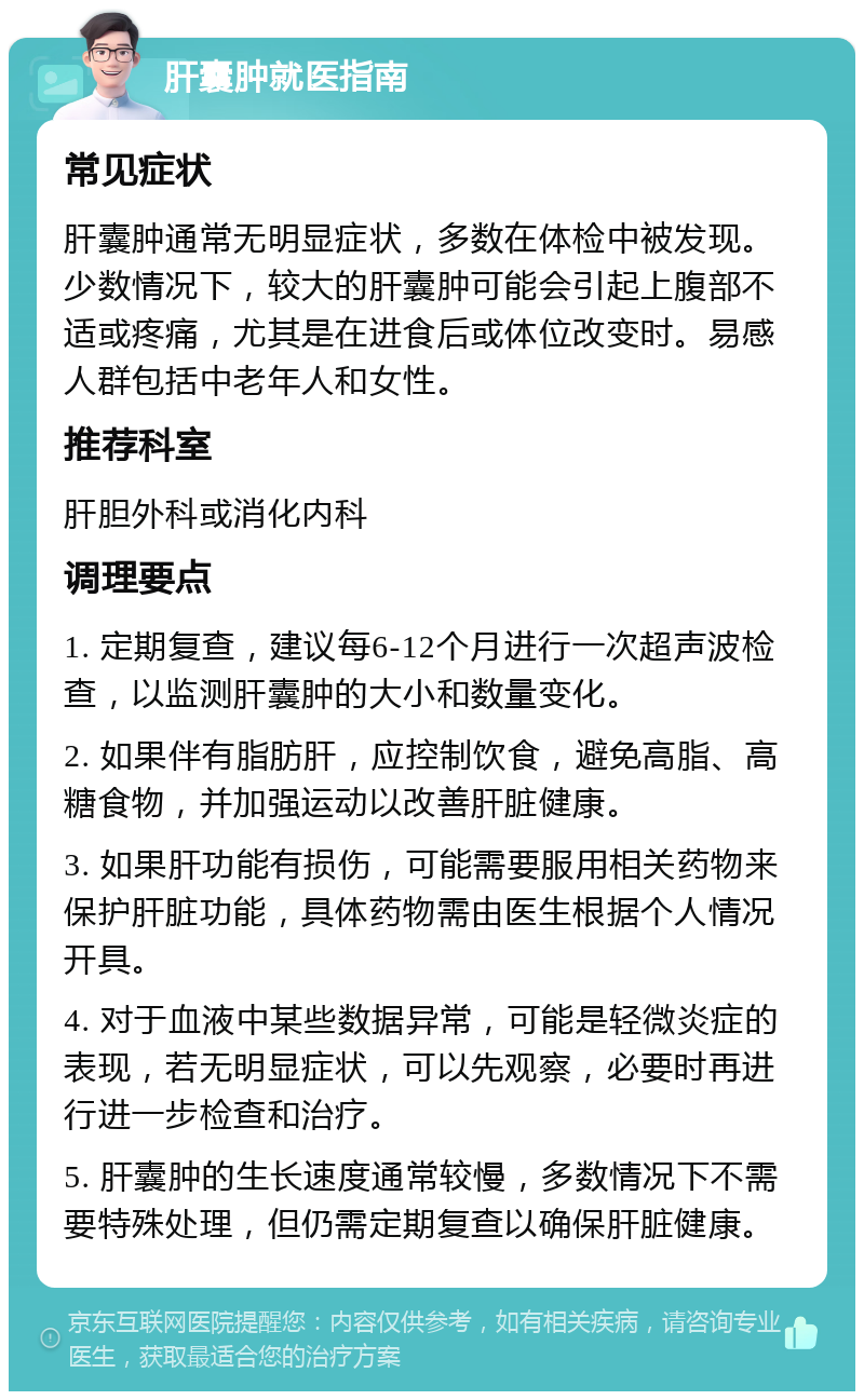 肝囊肿就医指南 常见症状 肝囊肿通常无明显症状，多数在体检中被发现。少数情况下，较大的肝囊肿可能会引起上腹部不适或疼痛，尤其是在进食后或体位改变时。易感人群包括中老年人和女性。 推荐科室 肝胆外科或消化内科 调理要点 1. 定期复查，建议每6-12个月进行一次超声波检查，以监测肝囊肿的大小和数量变化。 2. 如果伴有脂肪肝，应控制饮食，避免高脂、高糖食物，并加强运动以改善肝脏健康。 3. 如果肝功能有损伤，可能需要服用相关药物来保护肝脏功能，具体药物需由医生根据个人情况开具。 4. 对于血液中某些数据异常，可能是轻微炎症的表现，若无明显症状，可以先观察，必要时再进行进一步检查和治疗。 5. 肝囊肿的生长速度通常较慢，多数情况下不需要特殊处理，但仍需定期复查以确保肝脏健康。