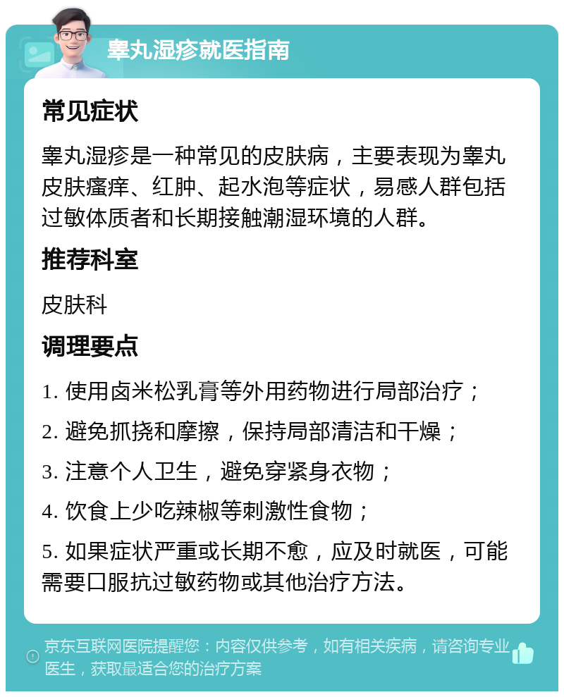 睾丸湿疹就医指南 常见症状 睾丸湿疹是一种常见的皮肤病，主要表现为睾丸皮肤瘙痒、红肿、起水泡等症状，易感人群包括过敏体质者和长期接触潮湿环境的人群。 推荐科室 皮肤科 调理要点 1. 使用卤米松乳膏等外用药物进行局部治疗； 2. 避免抓挠和摩擦，保持局部清洁和干燥； 3. 注意个人卫生，避免穿紧身衣物； 4. 饮食上少吃辣椒等刺激性食物； 5. 如果症状严重或长期不愈，应及时就医，可能需要口服抗过敏药物或其他治疗方法。