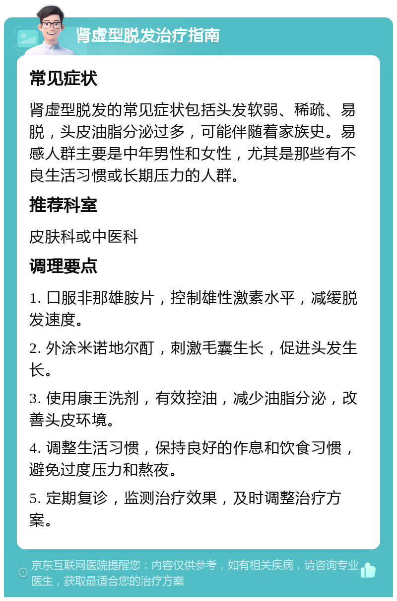 肾虚型脱发治疗指南 常见症状 肾虚型脱发的常见症状包括头发软弱、稀疏、易脱，头皮油脂分泌过多，可能伴随着家族史。易感人群主要是中年男性和女性，尤其是那些有不良生活习惯或长期压力的人群。 推荐科室 皮肤科或中医科 调理要点 1. 口服非那雄胺片，控制雄性激素水平，减缓脱发速度。 2. 外涂米诺地尔酊，刺激毛囊生长，促进头发生长。 3. 使用康王洗剂，有效控油，减少油脂分泌，改善头皮环境。 4. 调整生活习惯，保持良好的作息和饮食习惯，避免过度压力和熬夜。 5. 定期复诊，监测治疗效果，及时调整治疗方案。