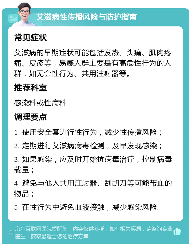 艾滋病性传播风险与防护指南 常见症状 艾滋病的早期症状可能包括发热、头痛、肌肉疼痛、皮疹等，易感人群主要是有高危性行为的人群，如无套性行为、共用注射器等。 推荐科室 感染科或性病科 调理要点 1. 使用安全套进行性行为，减少性传播风险； 2. 定期进行艾滋病病毒检测，及早发现感染； 3. 如果感染，应及时开始抗病毒治疗，控制病毒载量； 4. 避免与他人共用注射器、刮胡刀等可能带血的物品； 5. 在性行为中避免血液接触，减少感染风险。