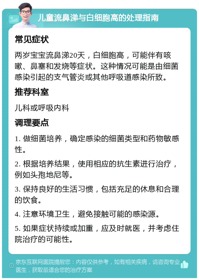 儿童流鼻涕与白细胞高的处理指南 常见症状 两岁宝宝流鼻涕20天，白细胞高，可能伴有咳嗽、鼻塞和发烧等症状。这种情况可能是由细菌感染引起的支气管炎或其他呼吸道感染所致。 推荐科室 儿科或呼吸内科 调理要点 1. 做细菌培养，确定感染的细菌类型和药物敏感性。 2. 根据培养结果，使用相应的抗生素进行治疗，例如头孢地尼等。 3. 保持良好的生活习惯，包括充足的休息和合理的饮食。 4. 注意环境卫生，避免接触可能的感染源。 5. 如果症状持续或加重，应及时就医，并考虑住院治疗的可能性。