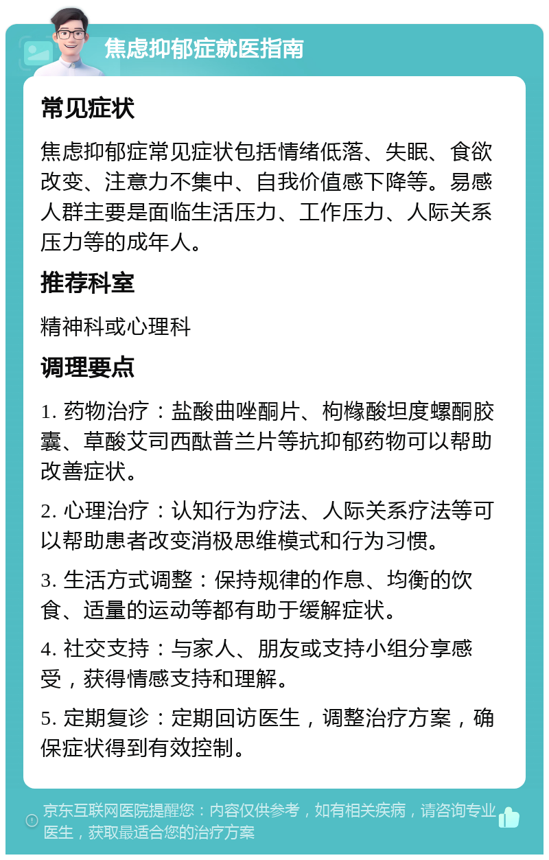 焦虑抑郁症就医指南 常见症状 焦虑抑郁症常见症状包括情绪低落、失眠、食欲改变、注意力不集中、自我价值感下降等。易感人群主要是面临生活压力、工作压力、人际关系压力等的成年人。 推荐科室 精神科或心理科 调理要点 1. 药物治疗：盐酸曲唑酮片、枸橼酸坦度螺酮胶囊、草酸艾司西酞普兰片等抗抑郁药物可以帮助改善症状。 2. 心理治疗：认知行为疗法、人际关系疗法等可以帮助患者改变消极思维模式和行为习惯。 3. 生活方式调整：保持规律的作息、均衡的饮食、适量的运动等都有助于缓解症状。 4. 社交支持：与家人、朋友或支持小组分享感受，获得情感支持和理解。 5. 定期复诊：定期回访医生，调整治疗方案，确保症状得到有效控制。