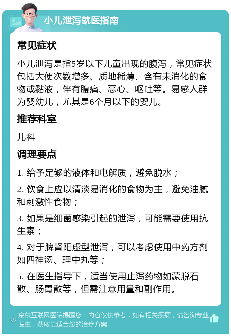 小儿泄泻就医指南 常见症状 小儿泄泻是指5岁以下儿童出现的腹泻，常见症状包括大便次数增多、质地稀薄、含有未消化的食物或黏液，伴有腹痛、恶心、呕吐等。易感人群为婴幼儿，尤其是6个月以下的婴儿。 推荐科室 儿科 调理要点 1. 给予足够的液体和电解质，避免脱水； 2. 饮食上应以清淡易消化的食物为主，避免油腻和刺激性食物； 3. 如果是细菌感染引起的泄泻，可能需要使用抗生素； 4. 对于脾肾阳虚型泄泻，可以考虑使用中药方剂如四神汤、理中丸等； 5. 在医生指导下，适当使用止泻药物如蒙脱石散、肠胃散等，但需注意用量和副作用。