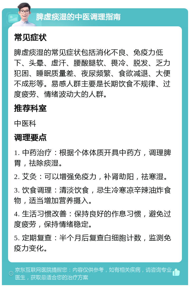 脾虚痰湿的中医调理指南 常见症状 脾虚痰湿的常见症状包括消化不良、免疫力低下、头晕、虚汗、腰酸腿软、畏冷、脱发、乏力犯困、睡眠质量差、夜尿频繁、食欲减退、大便不成形等。易感人群主要是长期饮食不规律、过度疲劳、情绪波动大的人群。 推荐科室 中医科 调理要点 1. 中药治疗：根据个体体质开具中药方，调理脾胃，祛除痰湿。 2. 艾灸：可以增强免疫力，补肾助阳，祛寒湿。 3. 饮食调理：清淡饮食，忌生冷寒凉辛辣油炸食物，适当增加营养摄入。 4. 生活习惯改善：保持良好的作息习惯，避免过度疲劳，保持情绪稳定。 5. 定期复查：半个月后复查白细胞计数，监测免疫力变化。