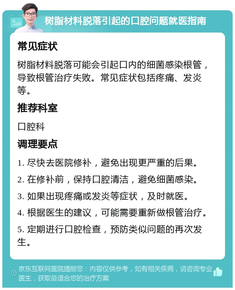 树脂材料脱落引起的口腔问题就医指南 常见症状 树脂材料脱落可能会引起口内的细菌感染根管，导致根管治疗失败。常见症状包括疼痛、发炎等。 推荐科室 口腔科 调理要点 1. 尽快去医院修补，避免出现更严重的后果。 2. 在修补前，保持口腔清洁，避免细菌感染。 3. 如果出现疼痛或发炎等症状，及时就医。 4. 根据医生的建议，可能需要重新做根管治疗。 5. 定期进行口腔检查，预防类似问题的再次发生。