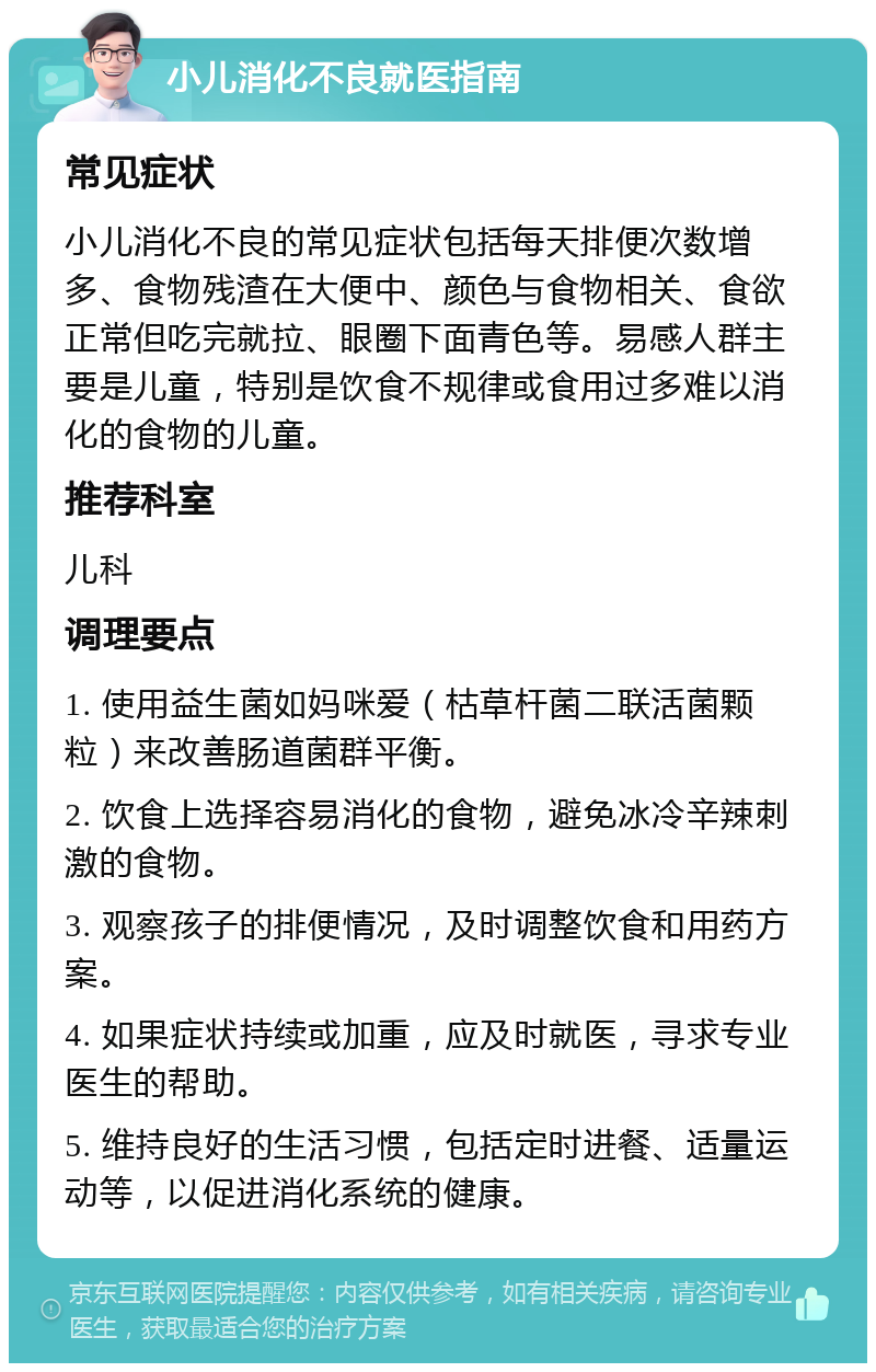 小儿消化不良就医指南 常见症状 小儿消化不良的常见症状包括每天排便次数增多、食物残渣在大便中、颜色与食物相关、食欲正常但吃完就拉、眼圈下面青色等。易感人群主要是儿童，特别是饮食不规律或食用过多难以消化的食物的儿童。 推荐科室 儿科 调理要点 1. 使用益生菌如妈咪爱（枯草杆菌二联活菌颗粒）来改善肠道菌群平衡。 2. 饮食上选择容易消化的食物，避免冰冷辛辣刺激的食物。 3. 观察孩子的排便情况，及时调整饮食和用药方案。 4. 如果症状持续或加重，应及时就医，寻求专业医生的帮助。 5. 维持良好的生活习惯，包括定时进餐、适量运动等，以促进消化系统的健康。