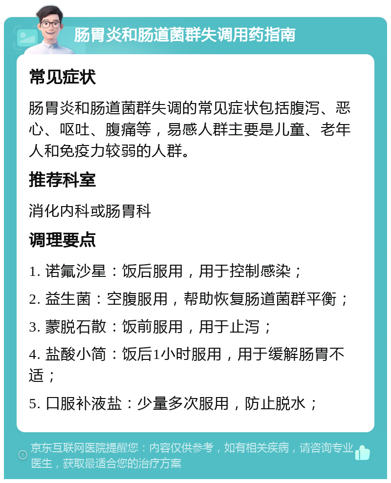 肠胃炎和肠道菌群失调用药指南 常见症状 肠胃炎和肠道菌群失调的常见症状包括腹泻、恶心、呕吐、腹痛等，易感人群主要是儿童、老年人和免疫力较弱的人群。 推荐科室 消化内科或肠胃科 调理要点 1. 诺氟沙星：饭后服用，用于控制感染； 2. 益生菌：空腹服用，帮助恢复肠道菌群平衡； 3. 蒙脱石散：饭前服用，用于止泻； 4. 盐酸小简：饭后1小时服用，用于缓解肠胃不适； 5. 口服补液盐：少量多次服用，防止脱水；