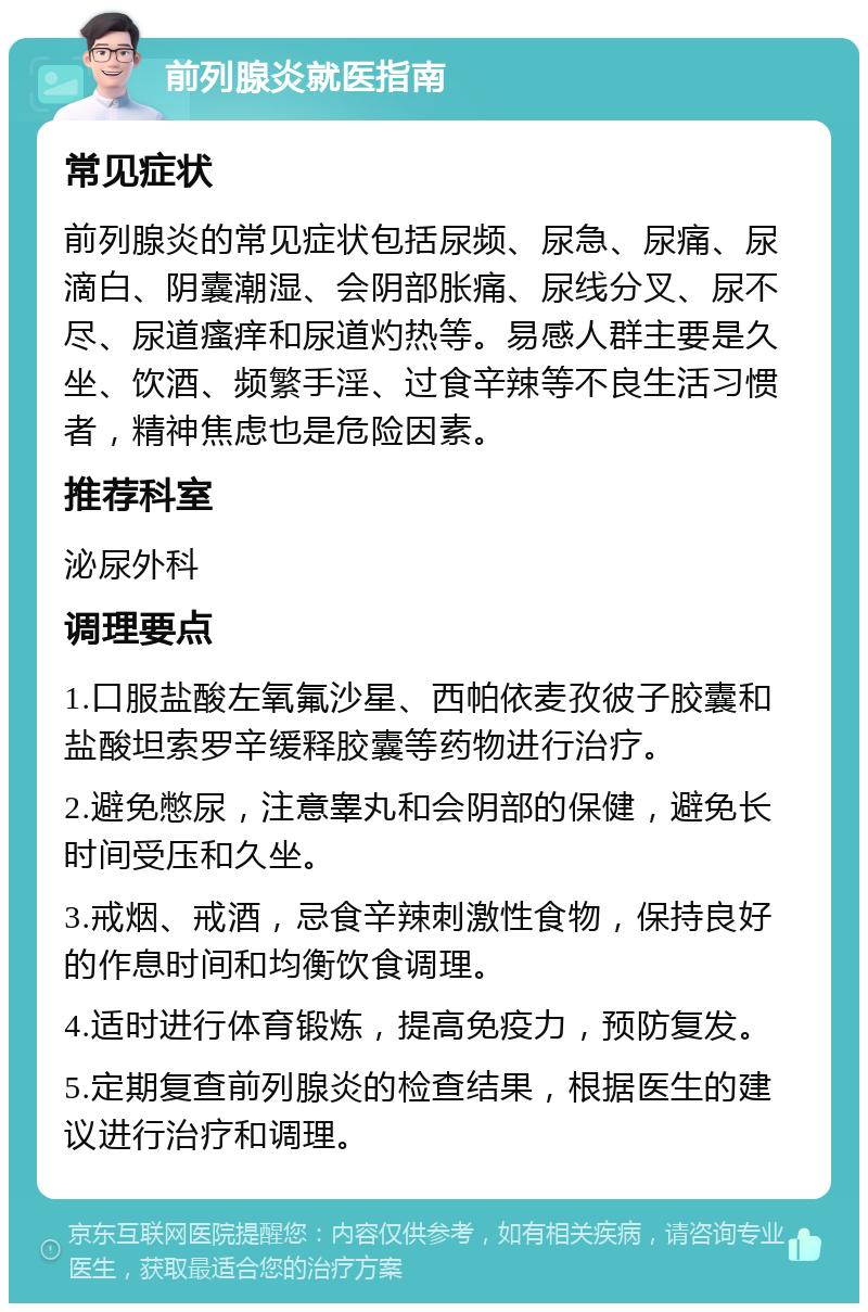 前列腺炎就医指南 常见症状 前列腺炎的常见症状包括尿频、尿急、尿痛、尿滴白、阴囊潮湿、会阴部胀痛、尿线分叉、尿不尽、尿道瘙痒和尿道灼热等。易感人群主要是久坐、饮酒、频繁手淫、过食辛辣等不良生活习惯者，精神焦虑也是危险因素。 推荐科室 泌尿外科 调理要点 1.口服盐酸左氧氟沙星、西帕依麦孜彼子胶囊和盐酸坦索罗辛缓释胶囊等药物进行治疗。 2.避免憋尿，注意睾丸和会阴部的保健，避免长时间受压和久坐。 3.戒烟、戒酒，忌食辛辣刺激性食物，保持良好的作息时间和均衡饮食调理。 4.适时进行体育锻炼，提高免疫力，预防复发。 5.定期复查前列腺炎的检查结果，根据医生的建议进行治疗和调理。