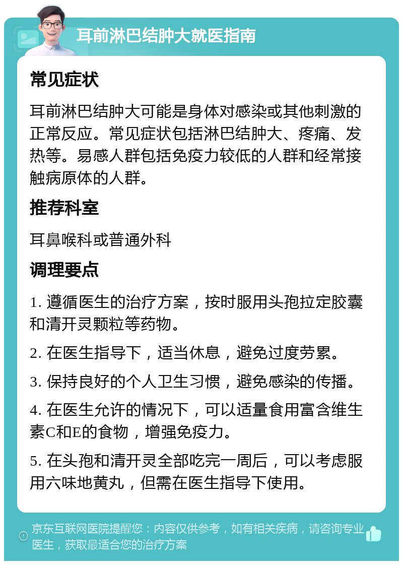 耳前淋巴结肿大就医指南 常见症状 耳前淋巴结肿大可能是身体对感染或其他刺激的正常反应。常见症状包括淋巴结肿大、疼痛、发热等。易感人群包括免疫力较低的人群和经常接触病原体的人群。 推荐科室 耳鼻喉科或普通外科 调理要点 1. 遵循医生的治疗方案，按时服用头孢拉定胶囊和清开灵颗粒等药物。 2. 在医生指导下，适当休息，避免过度劳累。 3. 保持良好的个人卫生习惯，避免感染的传播。 4. 在医生允许的情况下，可以适量食用富含维生素C和E的食物，增强免疫力。 5. 在头孢和清开灵全部吃完一周后，可以考虑服用六味地黄丸，但需在医生指导下使用。