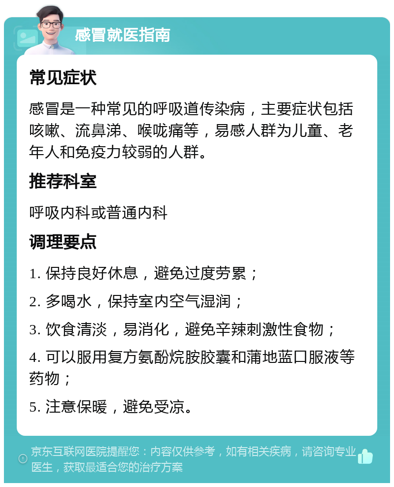 感冒就医指南 常见症状 感冒是一种常见的呼吸道传染病，主要症状包括咳嗽、流鼻涕、喉咙痛等，易感人群为儿童、老年人和免疫力较弱的人群。 推荐科室 呼吸内科或普通内科 调理要点 1. 保持良好休息，避免过度劳累； 2. 多喝水，保持室内空气湿润； 3. 饮食清淡，易消化，避免辛辣刺激性食物； 4. 可以服用复方氨酚烷胺胶囊和蒲地蓝口服液等药物； 5. 注意保暖，避免受凉。