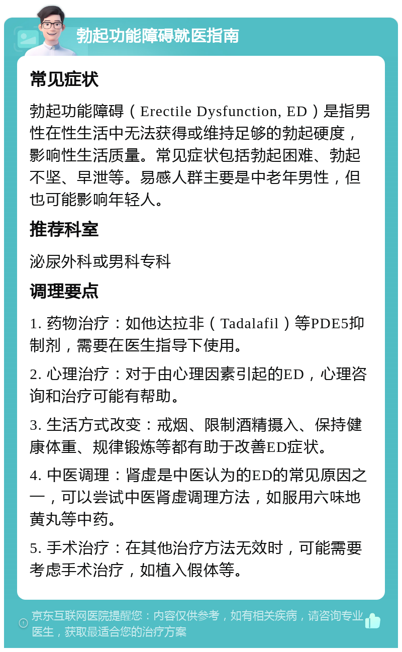 勃起功能障碍就医指南 常见症状 勃起功能障碍（Erectile Dysfunction, ED）是指男性在性生活中无法获得或维持足够的勃起硬度，影响性生活质量。常见症状包括勃起困难、勃起不坚、早泄等。易感人群主要是中老年男性，但也可能影响年轻人。 推荐科室 泌尿外科或男科专科 调理要点 1. 药物治疗：如他达拉非（Tadalafil）等PDE5抑制剂，需要在医生指导下使用。 2. 心理治疗：对于由心理因素引起的ED，心理咨询和治疗可能有帮助。 3. 生活方式改变：戒烟、限制酒精摄入、保持健康体重、规律锻炼等都有助于改善ED症状。 4. 中医调理：肾虚是中医认为的ED的常见原因之一，可以尝试中医肾虚调理方法，如服用六味地黄丸等中药。 5. 手术治疗：在其他治疗方法无效时，可能需要考虑手术治疗，如植入假体等。