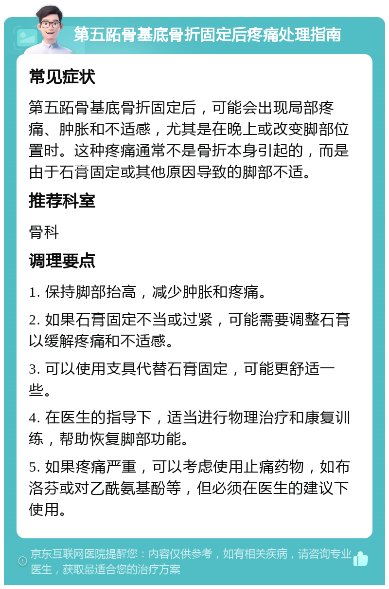 第五跖骨基底骨折固定后疼痛处理指南 常见症状 第五跖骨基底骨折固定后，可能会出现局部疼痛、肿胀和不适感，尤其是在晚上或改变脚部位置时。这种疼痛通常不是骨折本身引起的，而是由于石膏固定或其他原因导致的脚部不适。 推荐科室 骨科 调理要点 1. 保持脚部抬高，减少肿胀和疼痛。 2. 如果石膏固定不当或过紧，可能需要调整石膏以缓解疼痛和不适感。 3. 可以使用支具代替石膏固定，可能更舒适一些。 4. 在医生的指导下，适当进行物理治疗和康复训练，帮助恢复脚部功能。 5. 如果疼痛严重，可以考虑使用止痛药物，如布洛芬或对乙酰氨基酚等，但必须在医生的建议下使用。