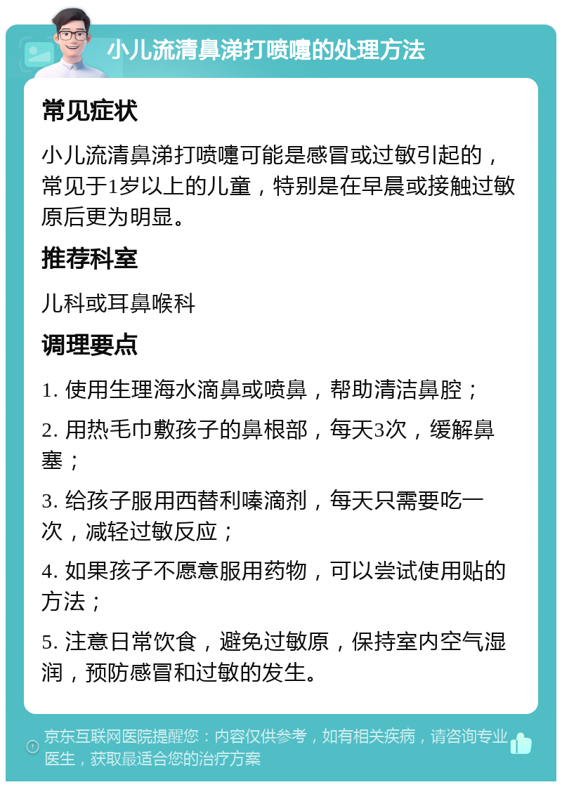 小儿流清鼻涕打喷嚏的处理方法 常见症状 小儿流清鼻涕打喷嚏可能是感冒或过敏引起的，常见于1岁以上的儿童，特别是在早晨或接触过敏原后更为明显。 推荐科室 儿科或耳鼻喉科 调理要点 1. 使用生理海水滴鼻或喷鼻，帮助清洁鼻腔； 2. 用热毛巾敷孩子的鼻根部，每天3次，缓解鼻塞； 3. 给孩子服用西替利嗪滴剂，每天只需要吃一次，减轻过敏反应； 4. 如果孩子不愿意服用药物，可以尝试使用贴的方法； 5. 注意日常饮食，避免过敏原，保持室内空气湿润，预防感冒和过敏的发生。