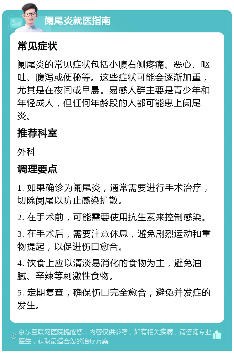 阑尾炎就医指南 常见症状 阑尾炎的常见症状包括小腹右侧疼痛、恶心、呕吐、腹泻或便秘等。这些症状可能会逐渐加重，尤其是在夜间或早晨。易感人群主要是青少年和年轻成人，但任何年龄段的人都可能患上阑尾炎。 推荐科室 外科 调理要点 1. 如果确诊为阑尾炎，通常需要进行手术治疗，切除阑尾以防止感染扩散。 2. 在手术前，可能需要使用抗生素来控制感染。 3. 在手术后，需要注意休息，避免剧烈运动和重物提起，以促进伤口愈合。 4. 饮食上应以清淡易消化的食物为主，避免油腻、辛辣等刺激性食物。 5. 定期复查，确保伤口完全愈合，避免并发症的发生。