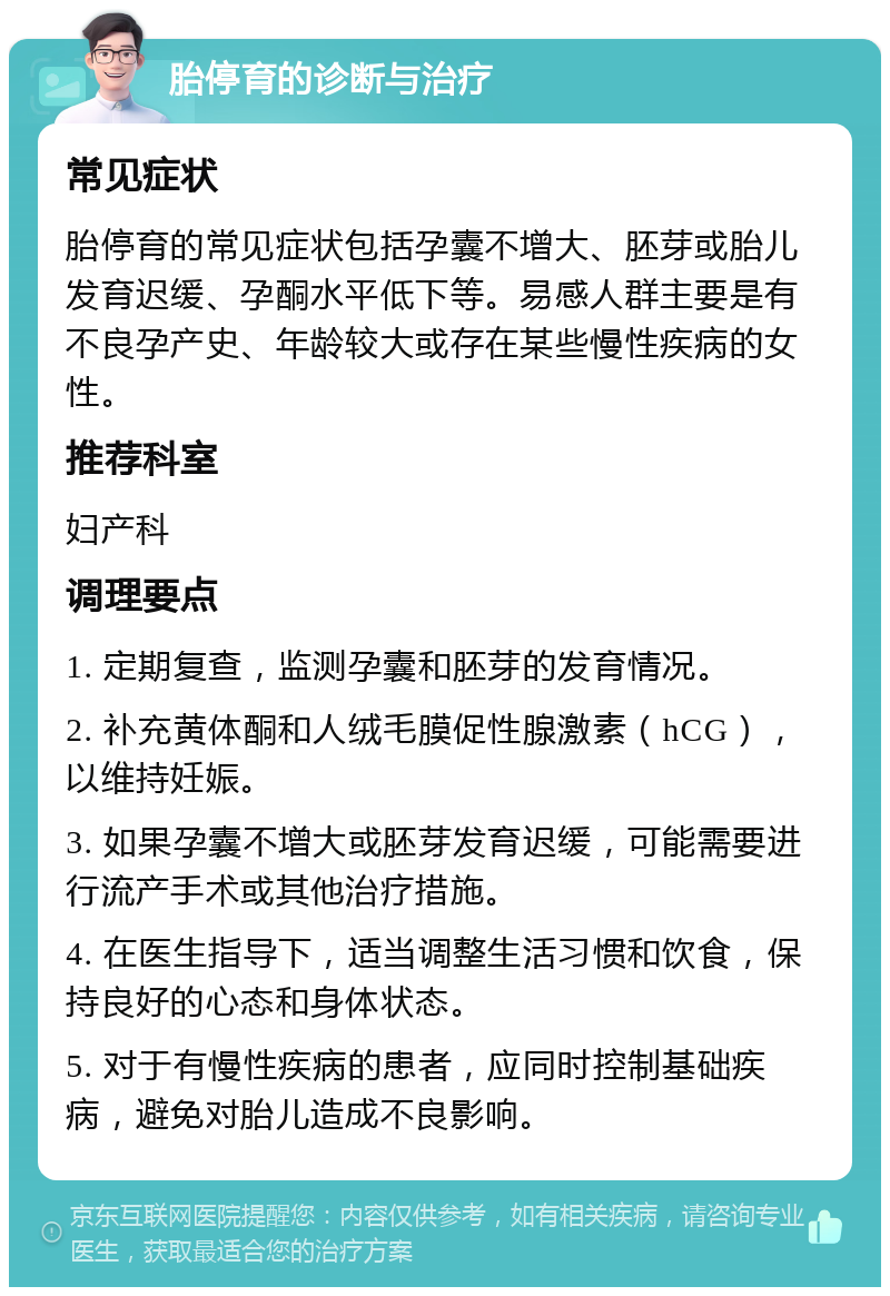 胎停育的诊断与治疗 常见症状 胎停育的常见症状包括孕囊不增大、胚芽或胎儿发育迟缓、孕酮水平低下等。易感人群主要是有不良孕产史、年龄较大或存在某些慢性疾病的女性。 推荐科室 妇产科 调理要点 1. 定期复查，监测孕囊和胚芽的发育情况。 2. 补充黄体酮和人绒毛膜促性腺激素（hCG），以维持妊娠。 3. 如果孕囊不增大或胚芽发育迟缓，可能需要进行流产手术或其他治疗措施。 4. 在医生指导下，适当调整生活习惯和饮食，保持良好的心态和身体状态。 5. 对于有慢性疾病的患者，应同时控制基础疾病，避免对胎儿造成不良影响。