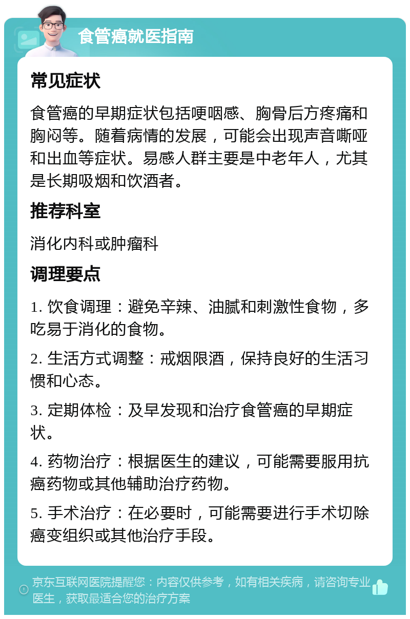 食管癌就医指南 常见症状 食管癌的早期症状包括哽咽感、胸骨后方疼痛和胸闷等。随着病情的发展，可能会出现声音嘶哑和出血等症状。易感人群主要是中老年人，尤其是长期吸烟和饮酒者。 推荐科室 消化内科或肿瘤科 调理要点 1. 饮食调理：避免辛辣、油腻和刺激性食物，多吃易于消化的食物。 2. 生活方式调整：戒烟限酒，保持良好的生活习惯和心态。 3. 定期体检：及早发现和治疗食管癌的早期症状。 4. 药物治疗：根据医生的建议，可能需要服用抗癌药物或其他辅助治疗药物。 5. 手术治疗：在必要时，可能需要进行手术切除癌变组织或其他治疗手段。