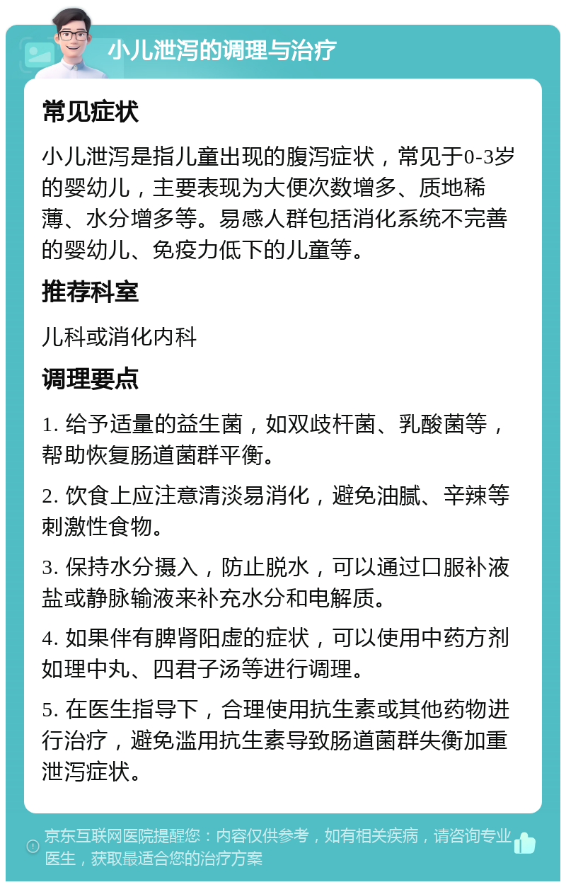 小儿泄泻的调理与治疗 常见症状 小儿泄泻是指儿童出现的腹泻症状，常见于0-3岁的婴幼儿，主要表现为大便次数增多、质地稀薄、水分增多等。易感人群包括消化系统不完善的婴幼儿、免疫力低下的儿童等。 推荐科室 儿科或消化内科 调理要点 1. 给予适量的益生菌，如双歧杆菌、乳酸菌等，帮助恢复肠道菌群平衡。 2. 饮食上应注意清淡易消化，避免油腻、辛辣等刺激性食物。 3. 保持水分摄入，防止脱水，可以通过口服补液盐或静脉输液来补充水分和电解质。 4. 如果伴有脾肾阳虚的症状，可以使用中药方剂如理中丸、四君子汤等进行调理。 5. 在医生指导下，合理使用抗生素或其他药物进行治疗，避免滥用抗生素导致肠道菌群失衡加重泄泻症状。