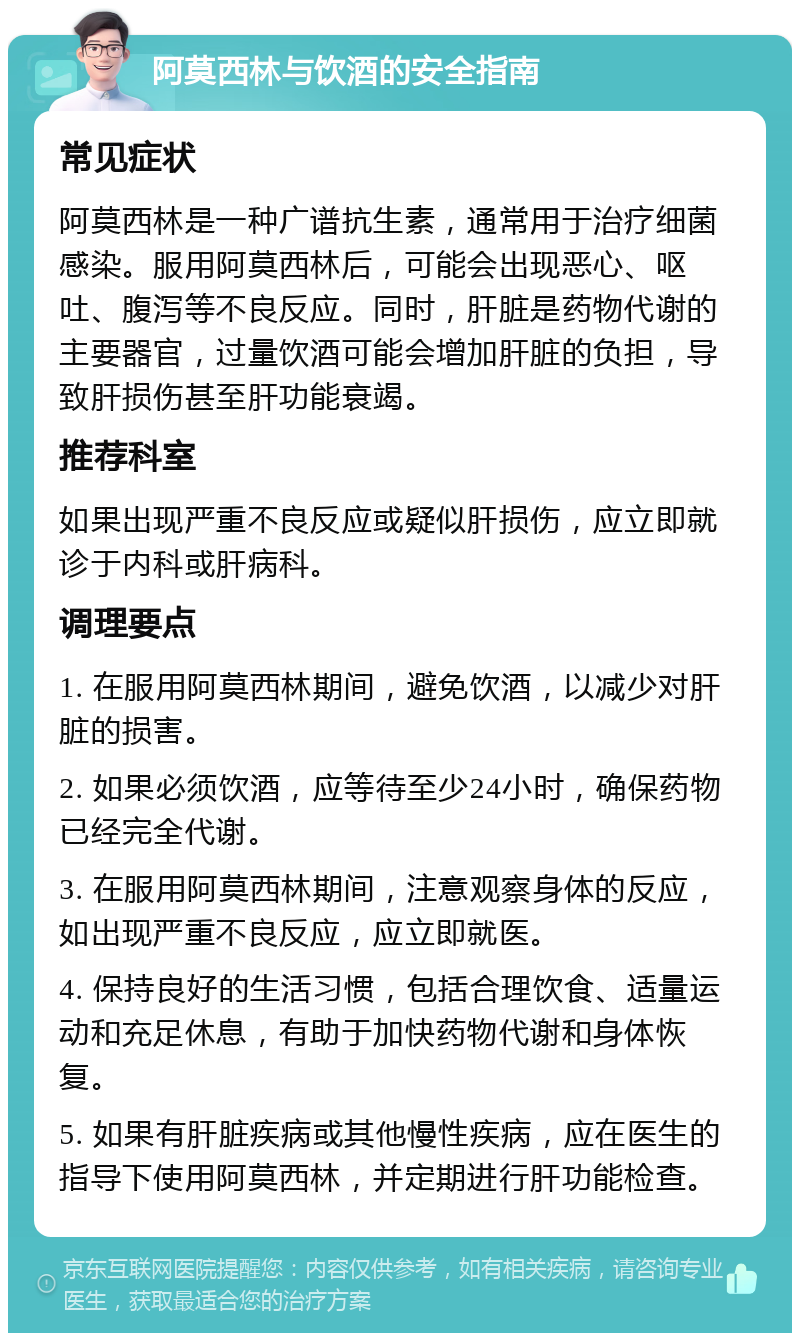 阿莫西林与饮酒的安全指南 常见症状 阿莫西林是一种广谱抗生素，通常用于治疗细菌感染。服用阿莫西林后，可能会出现恶心、呕吐、腹泻等不良反应。同时，肝脏是药物代谢的主要器官，过量饮酒可能会增加肝脏的负担，导致肝损伤甚至肝功能衰竭。 推荐科室 如果出现严重不良反应或疑似肝损伤，应立即就诊于内科或肝病科。 调理要点 1. 在服用阿莫西林期间，避免饮酒，以减少对肝脏的损害。 2. 如果必须饮酒，应等待至少24小时，确保药物已经完全代谢。 3. 在服用阿莫西林期间，注意观察身体的反应，如出现严重不良反应，应立即就医。 4. 保持良好的生活习惯，包括合理饮食、适量运动和充足休息，有助于加快药物代谢和身体恢复。 5. 如果有肝脏疾病或其他慢性疾病，应在医生的指导下使用阿莫西林，并定期进行肝功能检查。