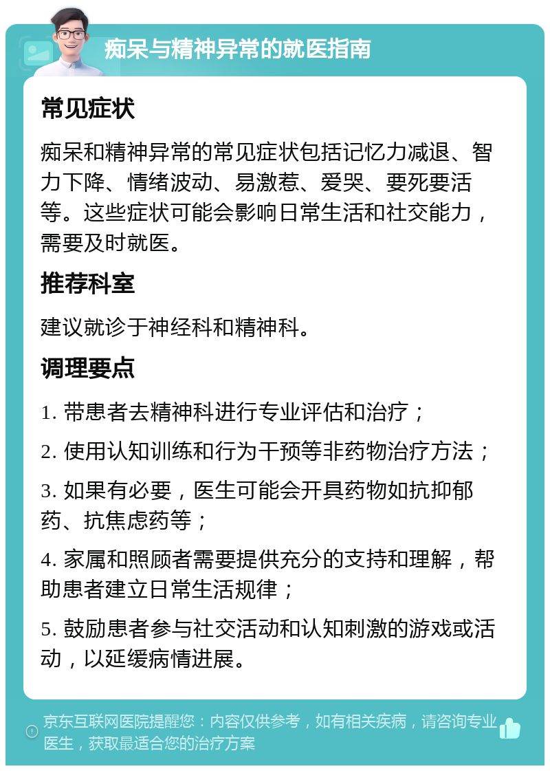 痴呆与精神异常的就医指南 常见症状 痴呆和精神异常的常见症状包括记忆力减退、智力下降、情绪波动、易激惹、爱哭、要死要活等。这些症状可能会影响日常生活和社交能力，需要及时就医。 推荐科室 建议就诊于神经科和精神科。 调理要点 1. 带患者去精神科进行专业评估和治疗； 2. 使用认知训练和行为干预等非药物治疗方法； 3. 如果有必要，医生可能会开具药物如抗抑郁药、抗焦虑药等； 4. 家属和照顾者需要提供充分的支持和理解，帮助患者建立日常生活规律； 5. 鼓励患者参与社交活动和认知刺激的游戏或活动，以延缓病情进展。