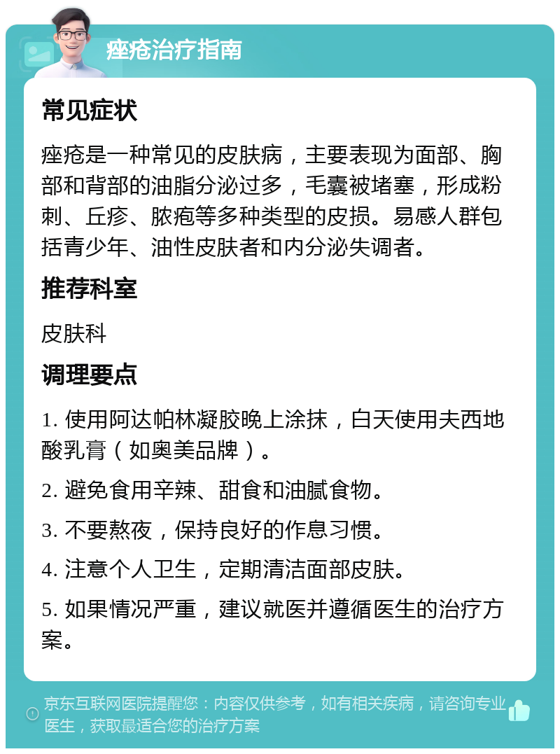 痤疮治疗指南 常见症状 痤疮是一种常见的皮肤病，主要表现为面部、胸部和背部的油脂分泌过多，毛囊被堵塞，形成粉刺、丘疹、脓疱等多种类型的皮损。易感人群包括青少年、油性皮肤者和内分泌失调者。 推荐科室 皮肤科 调理要点 1. 使用阿达帕林凝胶晚上涂抹，白天使用夫西地酸乳膏（如奥美品牌）。 2. 避免食用辛辣、甜食和油腻食物。 3. 不要熬夜，保持良好的作息习惯。 4. 注意个人卫生，定期清洁面部皮肤。 5. 如果情况严重，建议就医并遵循医生的治疗方案。