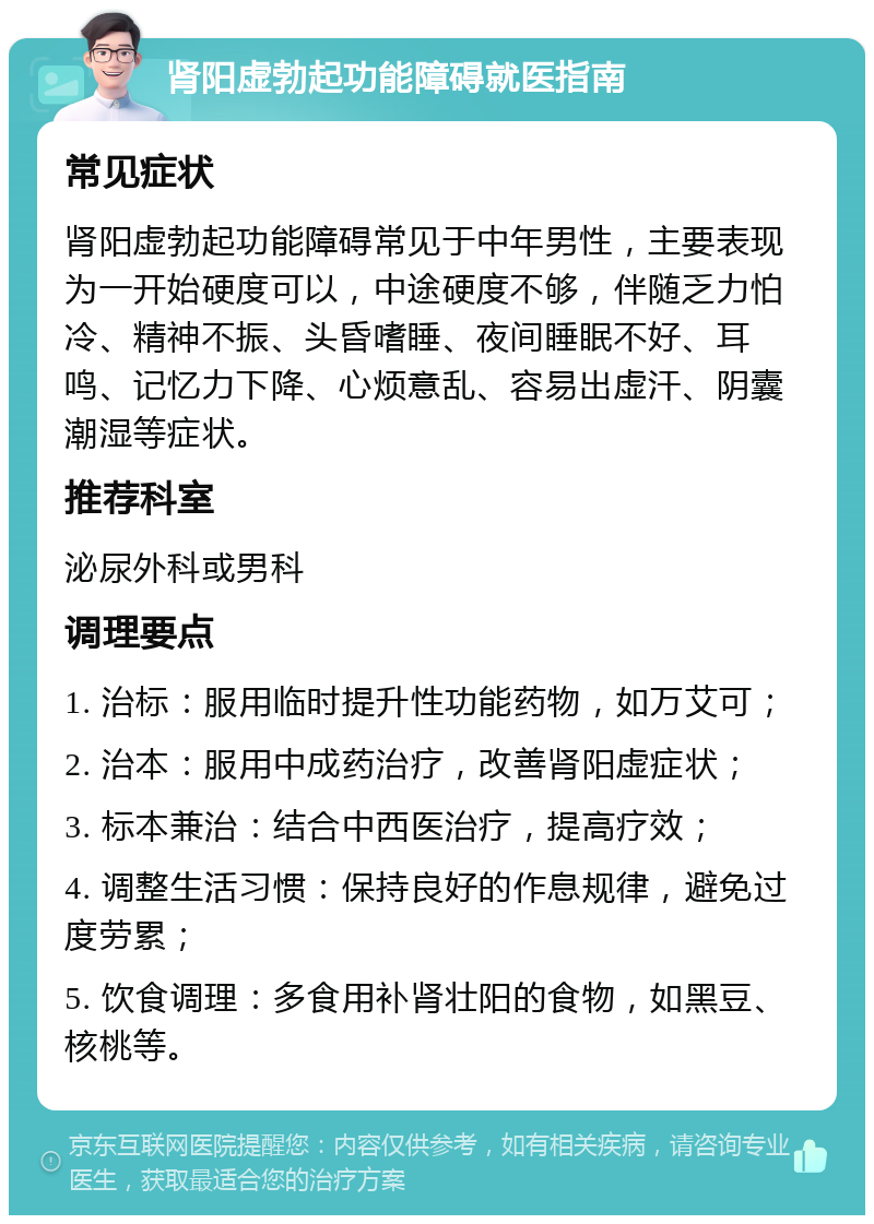 肾阳虚勃起功能障碍就医指南 常见症状 肾阳虚勃起功能障碍常见于中年男性，主要表现为一开始硬度可以，中途硬度不够，伴随乏力怕冷、精神不振、头昏嗜睡、夜间睡眠不好、耳鸣、记忆力下降、心烦意乱、容易出虚汗、阴囊潮湿等症状。 推荐科室 泌尿外科或男科 调理要点 1. 治标：服用临时提升性功能药物，如万艾可； 2. 治本：服用中成药治疗，改善肾阳虚症状； 3. 标本兼治：结合中西医治疗，提高疗效； 4. 调整生活习惯：保持良好的作息规律，避免过度劳累； 5. 饮食调理：多食用补肾壮阳的食物，如黑豆、核桃等。