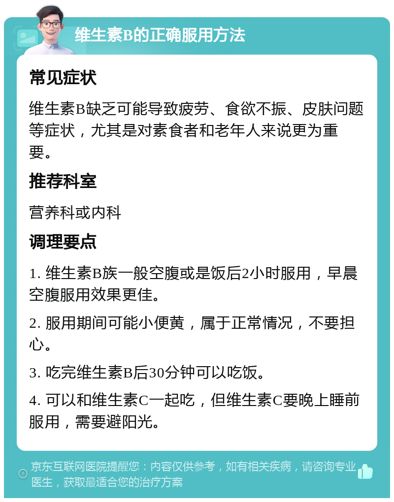 维生素B的正确服用方法 常见症状 维生素B缺乏可能导致疲劳、食欲不振、皮肤问题等症状，尤其是对素食者和老年人来说更为重要。 推荐科室 营养科或内科 调理要点 1. 维生素B族一般空腹或是饭后2小时服用，早晨空腹服用效果更佳。 2. 服用期间可能小便黄，属于正常情况，不要担心。 3. 吃完维生素B后30分钟可以吃饭。 4. 可以和维生素C一起吃，但维生素C要晚上睡前服用，需要避阳光。