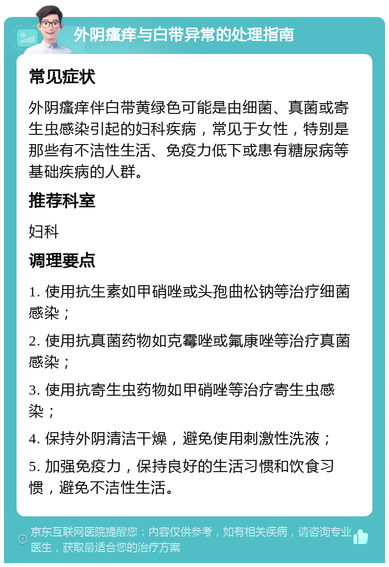 外阴瘙痒与白带异常的处理指南 常见症状 外阴瘙痒伴白带黄绿色可能是由细菌、真菌或寄生虫感染引起的妇科疾病，常见于女性，特别是那些有不洁性生活、免疫力低下或患有糖尿病等基础疾病的人群。 推荐科室 妇科 调理要点 1. 使用抗生素如甲硝唑或头孢曲松钠等治疗细菌感染； 2. 使用抗真菌药物如克霉唑或氟康唑等治疗真菌感染； 3. 使用抗寄生虫药物如甲硝唑等治疗寄生虫感染； 4. 保持外阴清洁干燥，避免使用刺激性洗液； 5. 加强免疫力，保持良好的生活习惯和饮食习惯，避免不洁性生活。