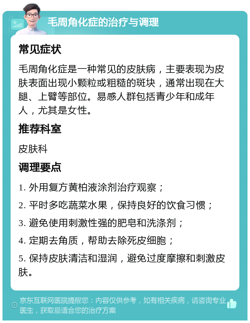 毛周角化症的治疗与调理 常见症状 毛周角化症是一种常见的皮肤病，主要表现为皮肤表面出现小颗粒或粗糙的斑块，通常出现在大腿、上臂等部位。易感人群包括青少年和成年人，尤其是女性。 推荐科室 皮肤科 调理要点 1. 外用复方黄柏液涂剂治疗观察； 2. 平时多吃蔬菜水果，保持良好的饮食习惯； 3. 避免使用刺激性强的肥皂和洗涤剂； 4. 定期去角质，帮助去除死皮细胞； 5. 保持皮肤清洁和湿润，避免过度摩擦和刺激皮肤。