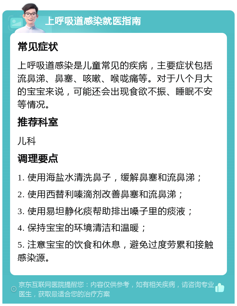 上呼吸道感染就医指南 常见症状 上呼吸道感染是儿童常见的疾病，主要症状包括流鼻涕、鼻塞、咳嗽、喉咙痛等。对于八个月大的宝宝来说，可能还会出现食欲不振、睡眠不安等情况。 推荐科室 儿科 调理要点 1. 使用海盐水清洗鼻子，缓解鼻塞和流鼻涕； 2. 使用西替利嗪滴剂改善鼻塞和流鼻涕； 3. 使用易坦静化痰帮助排出嗓子里的痰液； 4. 保持宝宝的环境清洁和温暖； 5. 注意宝宝的饮食和休息，避免过度劳累和接触感染源。