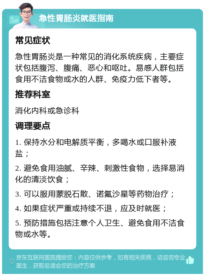 急性胃肠炎就医指南 常见症状 急性胃肠炎是一种常见的消化系统疾病，主要症状包括腹泻、腹痛、恶心和呕吐。易感人群包括食用不洁食物或水的人群、免疫力低下者等。 推荐科室 消化内科或急诊科 调理要点 1. 保持水分和电解质平衡，多喝水或口服补液盐； 2. 避免食用油腻、辛辣、刺激性食物，选择易消化的清淡饮食； 3. 可以服用蒙脱石散、诺氟沙星等药物治疗； 4. 如果症状严重或持续不退，应及时就医； 5. 预防措施包括注意个人卫生、避免食用不洁食物或水等。