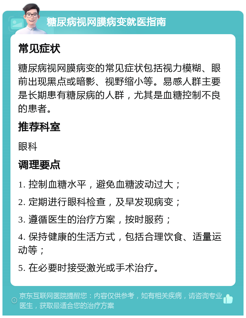 糖尿病视网膜病变就医指南 常见症状 糖尿病视网膜病变的常见症状包括视力模糊、眼前出现黑点或暗影、视野缩小等。易感人群主要是长期患有糖尿病的人群，尤其是血糖控制不良的患者。 推荐科室 眼科 调理要点 1. 控制血糖水平，避免血糖波动过大； 2. 定期进行眼科检查，及早发现病变； 3. 遵循医生的治疗方案，按时服药； 4. 保持健康的生活方式，包括合理饮食、适量运动等； 5. 在必要时接受激光或手术治疗。