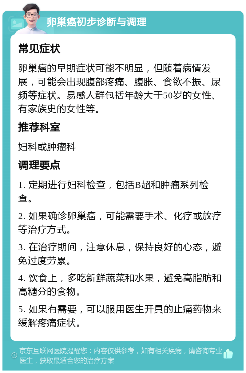 卵巢癌初步诊断与调理 常见症状 卵巢癌的早期症状可能不明显，但随着病情发展，可能会出现腹部疼痛、腹胀、食欲不振、尿频等症状。易感人群包括年龄大于50岁的女性、有家族史的女性等。 推荐科室 妇科或肿瘤科 调理要点 1. 定期进行妇科检查，包括B超和肿瘤系列检查。 2. 如果确诊卵巢癌，可能需要手术、化疗或放疗等治疗方式。 3. 在治疗期间，注意休息，保持良好的心态，避免过度劳累。 4. 饮食上，多吃新鲜蔬菜和水果，避免高脂肪和高糖分的食物。 5. 如果有需要，可以服用医生开具的止痛药物来缓解疼痛症状。