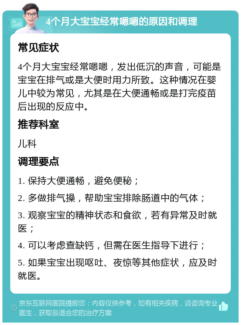 4个月大宝宝经常嗯嗯的原因和调理 常见症状 4个月大宝宝经常嗯嗯，发出低沉的声音，可能是宝宝在排气或是大便时用力所致。这种情况在婴儿中较为常见，尤其是在大便通畅或是打完疫苗后出现的反应中。 推荐科室 儿科 调理要点 1. 保持大便通畅，避免便秘； 2. 多做排气操，帮助宝宝排除肠道中的气体； 3. 观察宝宝的精神状态和食欲，若有异常及时就医； 4. 可以考虑查缺钙，但需在医生指导下进行； 5. 如果宝宝出现呕吐、夜惊等其他症状，应及时就医。