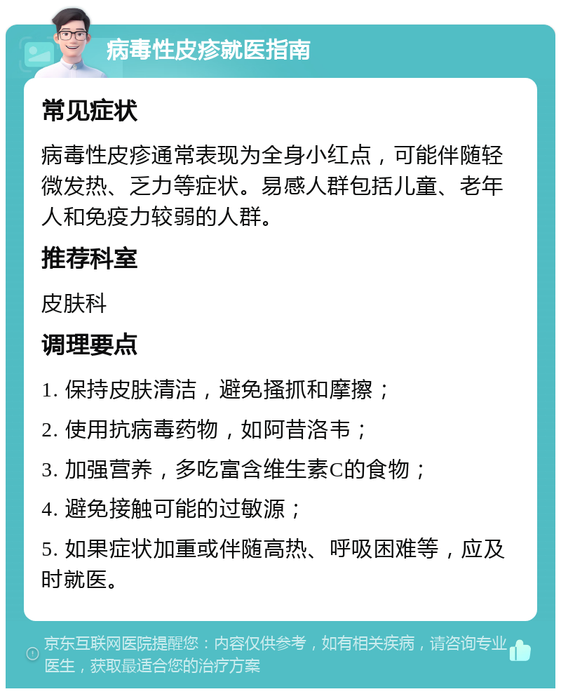 病毒性皮疹就医指南 常见症状 病毒性皮疹通常表现为全身小红点，可能伴随轻微发热、乏力等症状。易感人群包括儿童、老年人和免疫力较弱的人群。 推荐科室 皮肤科 调理要点 1. 保持皮肤清洁，避免搔抓和摩擦； 2. 使用抗病毒药物，如阿昔洛韦； 3. 加强营养，多吃富含维生素C的食物； 4. 避免接触可能的过敏源； 5. 如果症状加重或伴随高热、呼吸困难等，应及时就医。