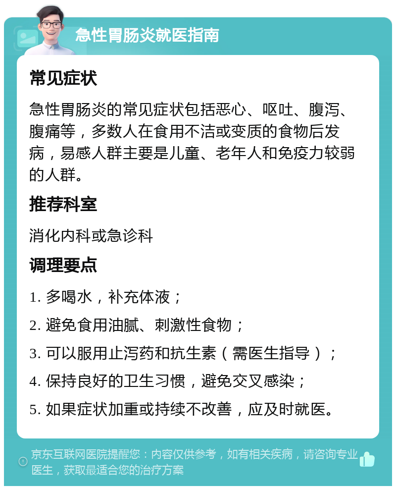 急性胃肠炎就医指南 常见症状 急性胃肠炎的常见症状包括恶心、呕吐、腹泻、腹痛等，多数人在食用不洁或变质的食物后发病，易感人群主要是儿童、老年人和免疫力较弱的人群。 推荐科室 消化内科或急诊科 调理要点 1. 多喝水，补充体液； 2. 避免食用油腻、刺激性食物； 3. 可以服用止泻药和抗生素（需医生指导）； 4. 保持良好的卫生习惯，避免交叉感染； 5. 如果症状加重或持续不改善，应及时就医。