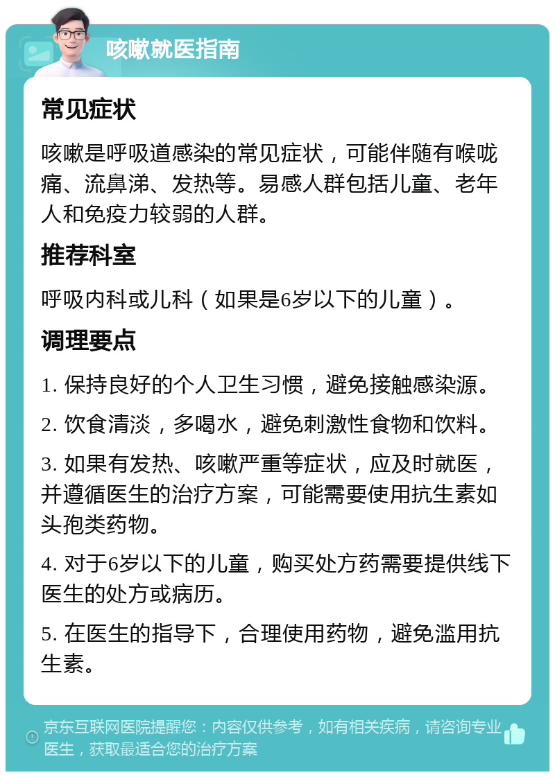 咳嗽就医指南 常见症状 咳嗽是呼吸道感染的常见症状，可能伴随有喉咙痛、流鼻涕、发热等。易感人群包括儿童、老年人和免疫力较弱的人群。 推荐科室 呼吸内科或儿科（如果是6岁以下的儿童）。 调理要点 1. 保持良好的个人卫生习惯，避免接触感染源。 2. 饮食清淡，多喝水，避免刺激性食物和饮料。 3. 如果有发热、咳嗽严重等症状，应及时就医，并遵循医生的治疗方案，可能需要使用抗生素如头孢类药物。 4. 对于6岁以下的儿童，购买处方药需要提供线下医生的处方或病历。 5. 在医生的指导下，合理使用药物，避免滥用抗生素。