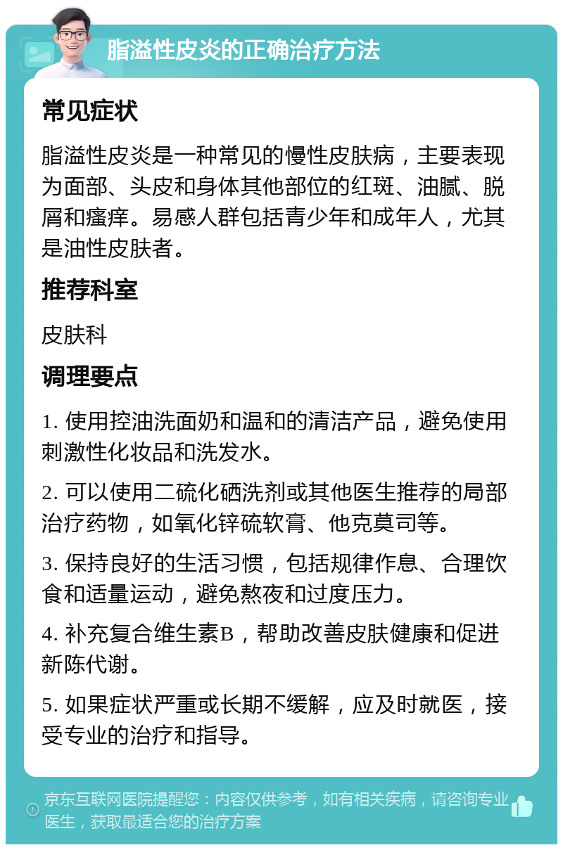 脂溢性皮炎的正确治疗方法 常见症状 脂溢性皮炎是一种常见的慢性皮肤病，主要表现为面部、头皮和身体其他部位的红斑、油腻、脱屑和瘙痒。易感人群包括青少年和成年人，尤其是油性皮肤者。 推荐科室 皮肤科 调理要点 1. 使用控油洗面奶和温和的清洁产品，避免使用刺激性化妆品和洗发水。 2. 可以使用二硫化硒洗剂或其他医生推荐的局部治疗药物，如氧化锌硫软膏、他克莫司等。 3. 保持良好的生活习惯，包括规律作息、合理饮食和适量运动，避免熬夜和过度压力。 4. 补充复合维生素B，帮助改善皮肤健康和促进新陈代谢。 5. 如果症状严重或长期不缓解，应及时就医，接受专业的治疗和指导。